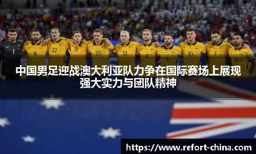 中国男足迎战澳大利亚队力争在国际赛场上展现强大实力与团队精神