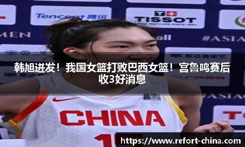 韩旭迸发！我国女篮打败巴西女篮！宫鲁鸣赛后收3好消息